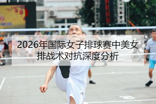 2026年国际女子排球赛中美女排战术对抗深度分析