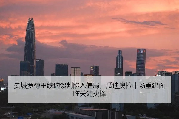 曼城罗德里续约谈判陷入僵局，瓜迪奥拉中场重建面临关键抉择