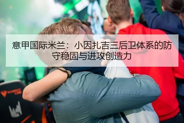 意甲国际米兰：小因扎吉三后卫体系的防守稳固与进攻创造力