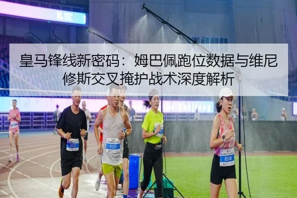 皇马锋线新密码：姆巴佩跑位数据与维尼修斯交叉掩护战术深度解析