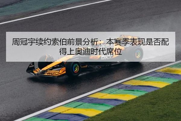 周冠宇续约索伯前景分析：本赛季表现是否配得上奥迪时代席位